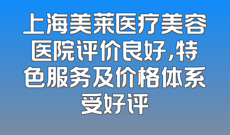 上海美莱医疗美容医院评价良好，特色服务及价格体系受好评