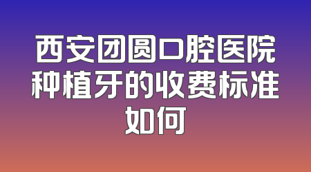 西安团圆口腔医院种植牙的收费标准如何