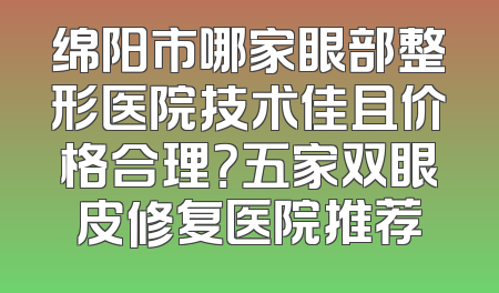 绵阳市哪家眼部整形医院技术佳且价格合理？五家双眼皮修复医院推荐