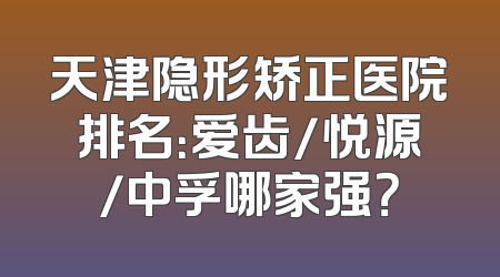 天津隐形矫正医院排名：爱齿/悦源/中孚哪家强？