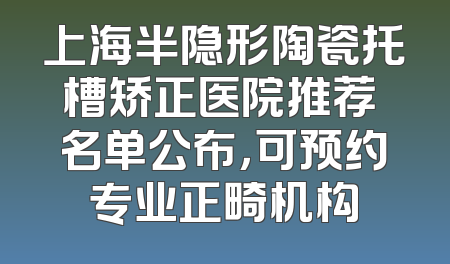 上海半隐形陶瓷托槽矫正医院推荐 名单公布，可预约专业正畸机构