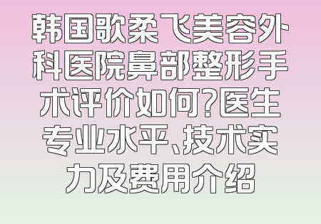 韩国歌柔飞美容外科医院鼻部整形手术评价如何？医生专业水平、技术实力及费用介绍