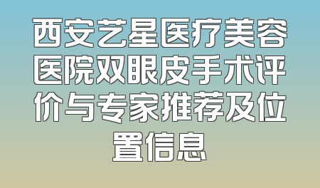 西安艺星医疗美容医院双眼皮手术评价与专家推荐及位置信息