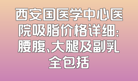 西安国医学中心医院吸脂价格详细：腰腹、大腿及副乳全包括