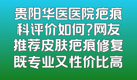 贵阳华医医院疤痕科评价如何？网友推荐皮肤疤痕修复既专业又性价比高