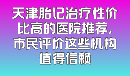 天津胎记治疗性价比高的医院推荐，市民评价这些机构值得信赖