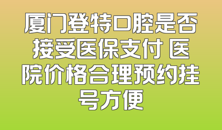 厦门登特口腔是否接受医保支付 医院价格合理预约挂号方便