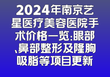 2024年南京艺星医疗美容医院手术价格一览：眼部、鼻部整形及隆胸吸脂等项目更新
