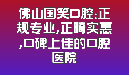 佛山国笑口腔：正规专业，正畸实惠，口碑上佳的口腔医院