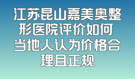 江苏昆山嘉美奥整形医院评价如何 当地人认为价格合理且正规