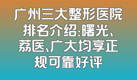 广州三大整形医院排名介绍：曙光、荔医、广大均享正规可靠好评