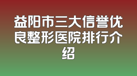 益阳市三大信誉优良整形医院排行介绍