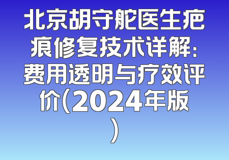 北京胡守舵医生疤痕修复技术详解：费用透明与疗效评价（2024年版）