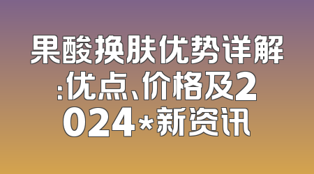 果酸换肤优势详解：优点、价格及2024*新资讯