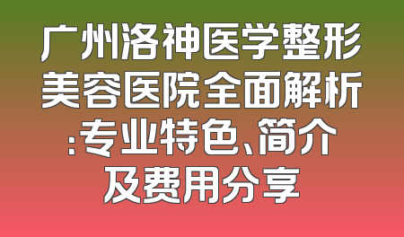 广州洛神医学整形美容医院全面解析：专业特色、简介及费用分享