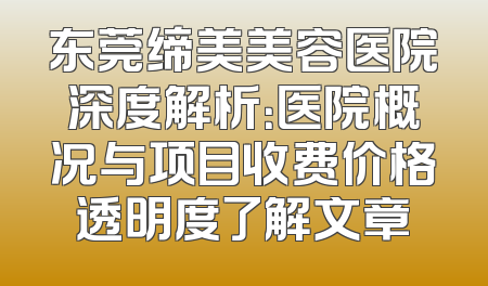 东莞缔美美容医院深度解析：医院概况与项目收费价格透明度了解文章