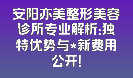 安阳亦美整形美容诊所专业解析：独特优势与*新费用公开！