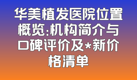 华美植发医院位置概览：机构简介与口碑评价及*新价格清单