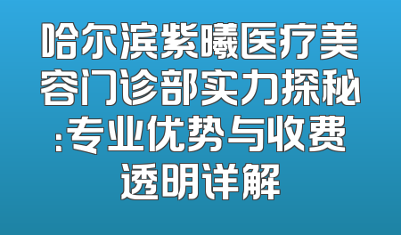 哈尔滨紫曦医疗美容门诊部实力探秘：专业优势与收费透明详解
