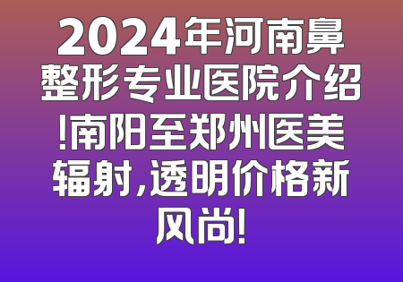 2024年河南鼻整形专业医院介绍！南阳至郑州医美辐射，透明价格新风尚！