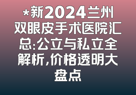 *新2024兰州双眼皮手术医院汇总：公立与私立全解析，价格透明大盘点