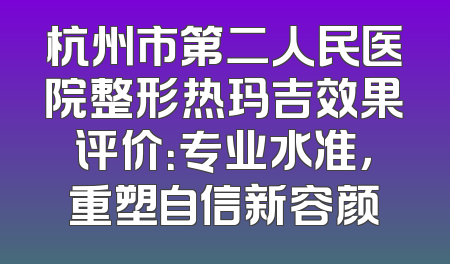 杭州市第二人民医院整形热玛吉效果评价：专业水准，重塑自信新容颜