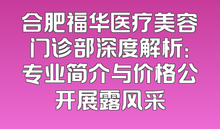 合肥福华医疗美容门诊部深度解析：专业简介与价格公开展露风采