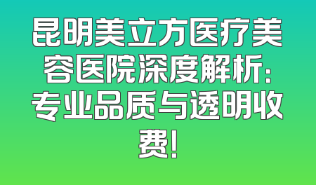 昆明美立方医疗美容医院深度解析：专业品质与透明收费！