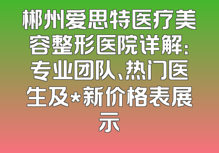 郴州爱思特医疗美容整形医院详解：专业团队、热门医生及*新价格表展示