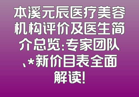 本溪元辰医疗美容机构评价及医生简介总览：专家团队、*新价目表全面解读！