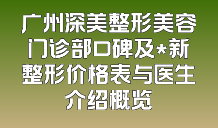 广州深美整形美容门诊部口碑及*新整形价格表与医生介绍概览