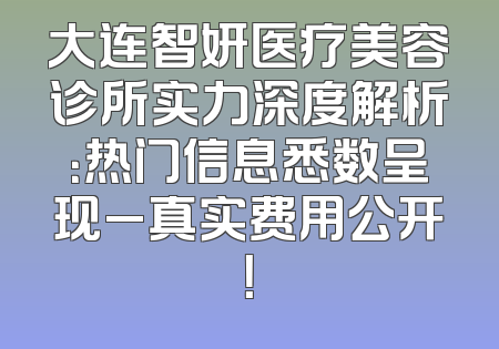大连智妍医疗美容诊所实力深度解析：热门信息悉数呈现_真实费用公开！