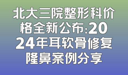 北大三院整形科价格全新公布：2024年耳软骨修复隆鼻案例分享