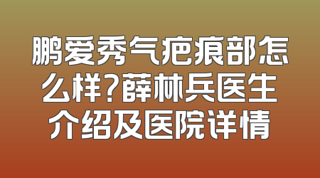 鹏爱秀气疤痕部怎么样？薛林兵医生介绍及医院详情