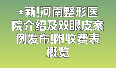 *新！河南整形医院介绍及双眼皮案例发布！附收费表概览