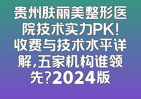 贵州肤丽美整形医院技术实力PK！收费与技术水平详解，五家机构谁领先？2024版