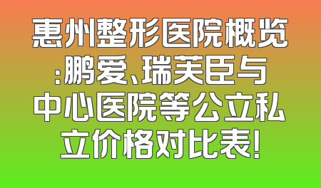 惠州整形医院概览：鹏爱、瑞芙臣与中心医院等公立私立价格对比表！