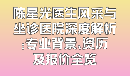 陈星光医生风采与坐诊医院深度解析：专业背景、资历及报价全览
