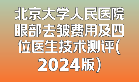 北京大学人民医院眼部去皱费用及四位医生技术测评（2024版）