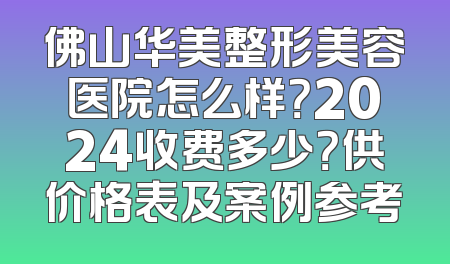 佛山华美整形美容医院怎么样？2024收费多少？供价格表及案例参考