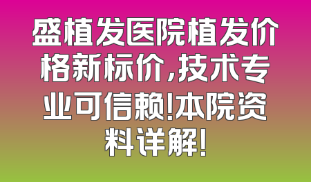 盛植发医院植发价格新标价，技术专业可信赖！本院资料详解！