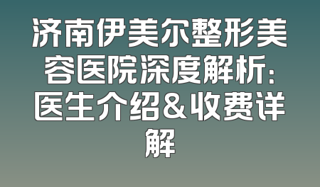 济南伊美尔整形美容医院深度解析：医生介绍&收费详解