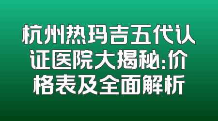 杭州热玛吉五代认证医院大揭秘：价格表及全面解析