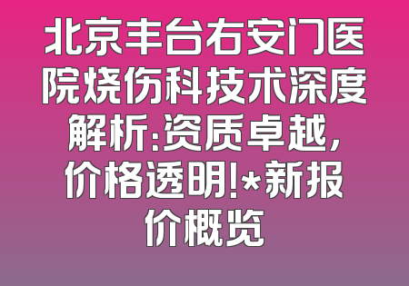 北京丰台右安门医院烧伤科技术深度解析：资质卓越，价格透明！*新报价概览