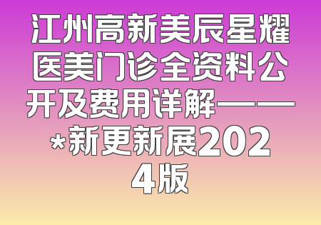 江州高新美辰星耀医美门诊全资料公开及费用详解——*新更新展2024版