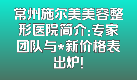 常州施尔美美容整形医院简介：专家团队与*新价格表出炉！