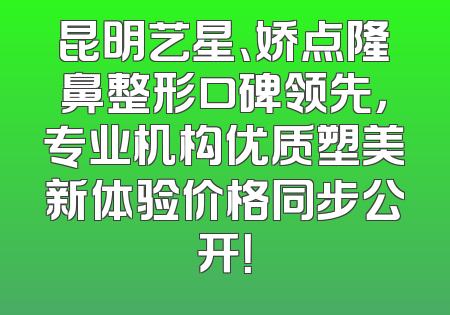昆明艺星、娇点隆鼻整形口碑领先，专业机构优质塑美新体验价格同步公开！