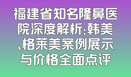 福建省知名隆鼻医院深度解析：韩美、格莱美案例展示与价格全面点评