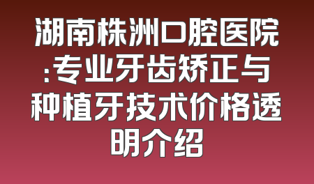 湖南株洲口腔医院：专业牙齿矫正与种植牙技术价格透明介绍