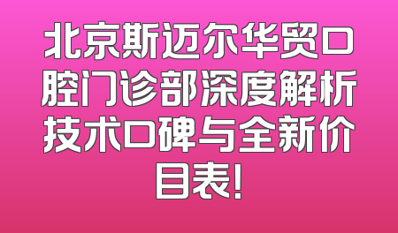 北京斯迈尔华贸口腔门诊部深度解析技术口碑与全新价目表！